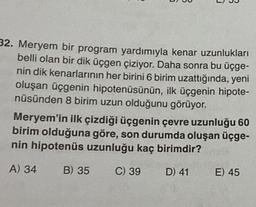 C
B
32. Meryem bir program yardımıyla kenar uzunlukları
belli olan bir dik üçgen çiziyor. Daha sonra bu üçge-
nin dik kenarlarının her birini 6 birim uzattığında, yeni
oluşan üçgenin hipotenüsünün, ilk üçgenin hipote-
nüsünden 8 birim uzun olduğunu görüyor.
B) 35
Meryem'in ilk çizdiği üçgenin çevre uzunluğu 60
birim olduğuna göre, son durumda oluşan üçge-
nin hipotenüs uzunluğu kaç birimdir?
A) 34
C) 39
D) 41
E) 45