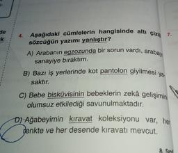 de
k
4
1
4.
Aşağıdaki cümlelerin hangisinde altı çizil 7.
sözcüğün yazımı yanlıştır?
A) Arabanın egzozunda bir sorun vardı, arabayı
sanayiye bıraktım.
B) Bazı iş yerlerinde kot pantolon giyilmesi ya
saktır.
C) Bebe bisküvisinin bebeklerin zekâ gelişimini
olumsuz etkilediği savunulmaktadır.
D) Ağabeyimin kıravat koleksiyonu var, her
enkte ve her desende kiravatı mevcut.
8. Sinif