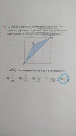 18. Dikdörtgen biçimindeki dört özdeş kartonlar birer
kenarları çakışacak biçimde dizilerek aşağıdaki şekil
elde edilmiş ve üzerinde ABC üçgeni çizilmiştir.
B
m (CAB) = a olduğuna göre cosa değeri kaçtır?
1
2
√5
√10
A)
A
B)
2
√5
C)
3
√√5
D)
E)
3
10