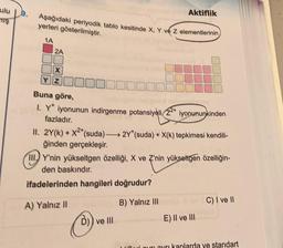 ulu
uş
Aşağıdaki periyodik tablo kesitinde X, Y ve Z elementlerinin
yerleri gösterilmiştir.
1A
2A
X
Aktiflik
Buna göre,
I. Y* iyonunun indirgenme potansiyeli, 22+ iyonununkinden
fazladır.
II. 2Y(k) + X2*(suda)-
2Y* (suda) + X(k) tepkimesi kendili-
ğinden gerçekleşir.
III Y'nin yükseltgen özelliği, X ve Z'nin yükseltgen özelliğin-
den baskındır.
ifadelerinden hangileri doğrudur?
B) Yalnız III
A) Yalnız II
D)) ve Ill
E) II ve III
C) I ve II
Lider our ayrı kanlarda ve standart