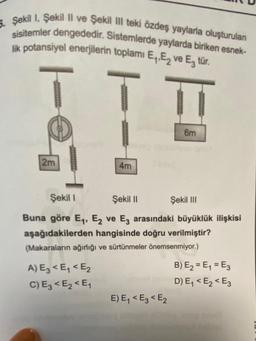 5. Şekil 1, Şekil II ve Şekil Il teki özdeş yaylarla oluşturulan
sisitemler dengededir. Sistemlerde yaylarda biriken esnek-
lik potansiyel enerjilerin toplamı E₁,E ve E₂ tür.
2m
wwwwww
A) E3 <E₁ < E₂
C) E3 <E₂ <E₁
4m
||
6m
Şekil I
Şekil II
Şekil III
Buna göre E₁, E2 ve E3 arasındaki büyüklük ilişkisi
aşağıdakilerden hangisinde doğru verilmiştir?
(Makaraların ağırlığı ve sürtünmeler önemsenmiyor.)
E) E₁ < E3 <E2
**********
B) E₂ = E₁ = E3
D) E₁ < E₂ < E3