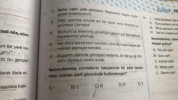 evli söz, cüm-
be9 (8)
yrı bir yere ko-
niz bu gençler
larak ifade et-
lasılıkla halk-
7.
& Unite Bo
I. Seher vakti yola çıkmanın heyecanını başka hiçbir 10. 1. Nasil söylesem de s
şeyde bulamıyorum.
II. 2005 yazında onunla ani bir karar verip Anadolu'yu
gezmeye çıkmıştık.
II. Tüm evetlere zihnim
III. Biraz zamanım olsa
IV. lleri bir medeniyet
III. Bodrum'un kirlenmiş güzelliğini geçen yaz fark edince
hayallerimiz yıkılmıştı.
IV. Her ömür kendinden sorumlu, yine de insan keşke de-
mekten alamıyor kendini.
V. Akşamın darında çıkmışsın karşıma, bir de şu işi biti-
relim diyorsun acele acele.
Numaralanmış cümlelerin hangisinde bir sifat tamla-
ması, zaman zarfı görevinde kullanılmıştır?
B) II
A) I
C) III
D) IV
E) V
Numaralanmış cüml
hangisi yoktur?
A) Yer-yön zarfı
B) Soru zarfı
C) Zaman zarfı
D) Miktar zarfı
E) Durum zarfı