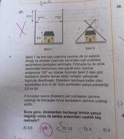 37.
^
8m
X
+x.
lamba
3,5
lamba
Şekil 1
Şekil 2
Şekil 1 de eve eşit uzaklıkta zemine dik iki elektrik
direği ve direkler üzerinde zeminden eşit uzaklıkta
aydınlatma lambaları verilmiştir. Fırtınada bu iki direk
zemindeki konumunu koruyarak evin üzerine
aralarında 120° açı olacak biçimde Şekil 2 deki gibi
lambanın direkle temas ettiği noktalar çakışacak
biçimde devrilmiştir. Direklerin lambaya kadar olan
uzunlukları 8 er m dir. Evin zeminden çatıya yüksekliği
3,5 m dir.
Fırtınadan sonra direklerin üst noktasının zemine
uzaklığı ile fırtınadan önce lambaların zemine uzaklığı
eşittir.
Buna göre, direklerden herhangi birinin çatıya
değdiği nokta ile lamba arasındaki uzaklık kaç
metredir?
A) 0,5
B) 1
1,5
D) 3
E) 5
39.
(7
4