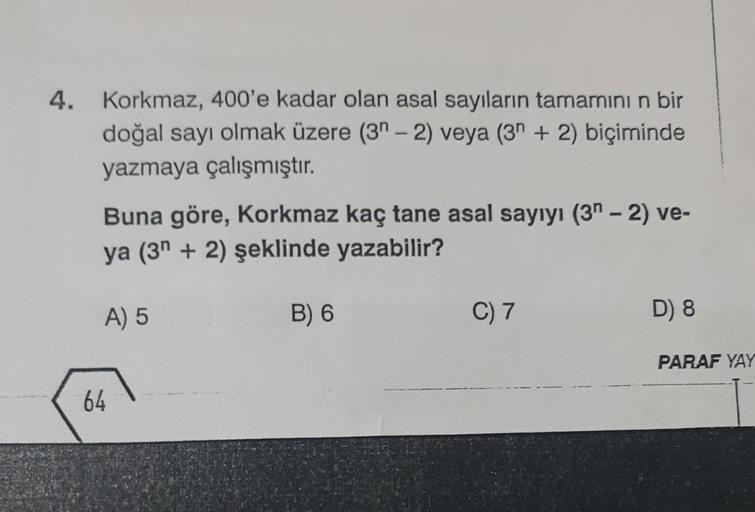 4. Korkmaz, 400'e kadar olan asal sayıların tamamının bir
doğal sayı olmak üzere (3-2) veya (3 + 2) biçiminde
yazmaya çalışmıştır.
Buna göre, Korkmaz kaç tane asal sayıyı (3-2) ve-
ya (3+2) şeklinde yazabilir?
A) 5
64
B) 6
C) 7
D) 8
PARAF YAY