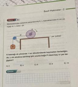 As
Soru
In
A) 2
P
9
Merkezlerinden birbirine perçinlenmiş K, L kasnaklarından K nin ya-
riçapı 4r, L ninki r dir.
Çözüm
de
ip
K
K kasnağı ok yönünde 1 tur döndürülerek kaymadan ilerlediğin-
de, L nin etrafına sarılmış ipin ucuna bağlı P cismi kaç r yer de-
ğiştirir?
B) 4
Basit Makineler-2-
C) 6
yer (yatay)
D) 8
E) 10