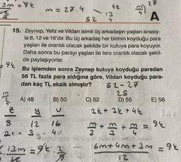 3m=
☆
94
EING / 00
8
3 = 27.4
K
A) 48
g
12 16
2+ = 3y = 40
13m=9/2.2
-
B) 50
52
15. Zeynep, Yeliz ve Vildan isimli üç arkadaşın yaşları sırasıy-
la 8, 12 ve 16'dır. Bu üç arkadaş her birinin koyduğu para
yaşları ile orantılı olacak şekilde bir kutuya para koyuyor.
Daha sonra bu parayı yaşları ile ters orantılı olacak şekil-
de paylaşıyorlar.
42
13
4
C) 52
Bu işlemden sonra Zeynep kutuya koyduğu paradan
56 TL fazla para aldığına göre, Vildan koyduğu para-
dan kaç TL eksik almıştır?
$13,
52-27
25
D) 55
27
22+ 3+ 44
A
2+2+2
E) 56
94
6m+4m +3m = 96
12