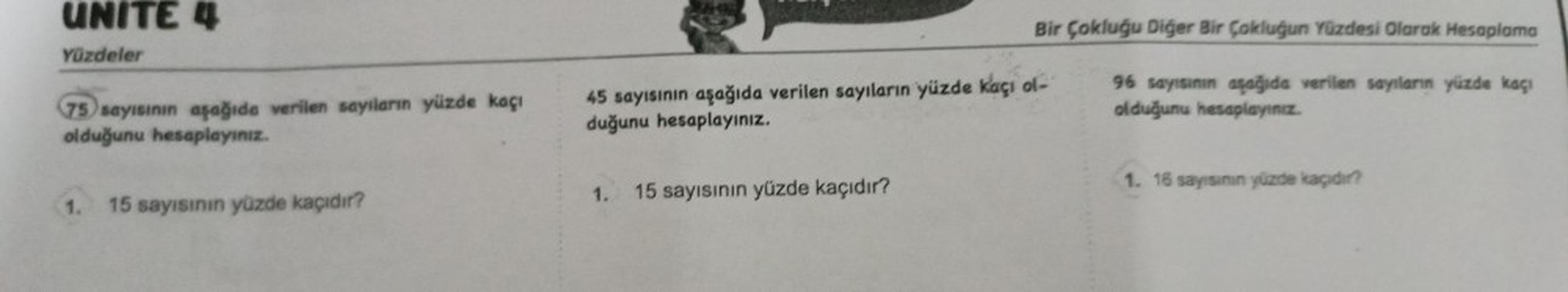 UNITE 4
Yüzdeler
75 sayısının aşağıda verilen sayıların yüzde kaçı
olduğunu hesaplayınız.
1. 15 sayısının yüzde kaçıdır?
Bir Çokluğu Diğer Bir Çokluğun Yüzdesi Olarak Hesaplama
96 sayısının aşağıda verilen
olduğunu hesaplayınız.
45 sayısının aşağıda verile