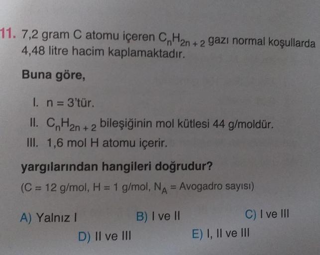11. 7,2 gram C atomu içeren CnH2n+2 gazı normal koşullarda
4,48 litre hacim kaplamaktadır.
Buna göre,
1. n = 3'tür.
II. CnH₂n+2 bileşiğinin mol kütlesi 44 g/moldür.
III. 1,6 mol H atomu içerir.
yargılarından hangileri doğrudur?
(C = 12 g/mol, H = 1 g/mol,