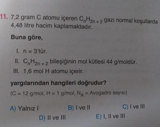 11. 7,2 gram C atomu içeren CnH2n+2 gazı normal koşullarda
4,48 litre hacim kaplamaktadır.
Buna göre,
1. n = 3'tür.
II. CnH₂n+2 bileşiğinin mol kütlesi 44 g/moldür.
III. 1,6 mol H atomu içerir.
yargılarından hangileri doğrudur?
(C = 12 g/mol, H = 1 g/mol, 