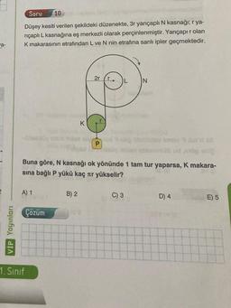 a-
VİP Yayınları
Soru 10
Düşey kesiti verilen şekildeki düzenekte, 3r yarıçaplı N kasnağı; r ya-
riçaplı L kasnağına eş merkezli olarak perçinlenmiştir. Yarıçapır olan
K makarasının etrafından L ve N nin etrafına sarılı ipler geçmektedir.
A) 1
1. Sinif
Çözüm
K
B) 2
2r
P
sübud,orop enl
Buna göre, N kasnağı ok yönünde 1 tam tur yaparsa, K makara-
sına bağlı P yükü kaç лr yükselir?
D
L
C) 3
N
D) 4
E) 5
