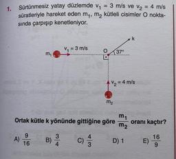 1.
Sürtünmesiz yatay düzlemde v₁
3 m/s ve v₂ = 4 m/s
süratleriyle hareket eden m₁, m₂ kütleli cisimler O nokta-
sında çarpışıp kenetleniyor.
A)
m₁
9
16
B)
V₁ = 3 m/s
3
4
Ortak kütle k yönünde gittiğine göre
C)
=
4
3
O 37°
V₂ = 4 m/s
m₂
m₁
m₂
k
D) 1
oranı kaçtır?
E)
16
9