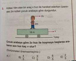 3. Kütlesi 18m olan bir araç v hızı ile hareket ederken üzerin-
deki 2m kütleli çocuk arabaya göre durgundur.
4
B) 1/15
AUD
18 m
2m
Yatay
Çocuk arabaya göre 2v hızı ile koşmaya başlarsa ara-
banın son hızı kaç v olur?
(Sürtünmeleri önemsemeyiniz.)
A) 1
C)
2v
3
5
D)
6
E)
25