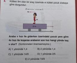 4.
Kütlesi 9m olan bir araç üzerinde m kütleli çocuk arabaya
göre durgundur.
2-
4v-
m
9 m
V
E) 2 yönünde 14/9
-Yer
Araba v hızı ile giderken üzerindeki çocuk yere göre
4v hızı ile koşarsa arabanın son hızı hangi yönde kaç
v olur? (Sürtünmeleri önemsemeyiniz.)
A) 1 yönünde 1,4
B) 2 yönünde 1,4
C) 1 yönünde 14/9
D) 1 yönünde 2/5