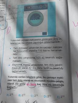 doğru
la bu-
rüdü-
aynı
dalmyn
logh dolu - 110/2
knorning = 186
hızı-
E) 3
14.
D
X₁2
●
●
Yukarıdaki çamaşır makinesinin göstergesi yılda or
talama kaç kez yıkama yapıldığını göstermektedir.
128
A) 216
Tam dolmadan çalıştırılan bu çamaşır makinesi
her kullanımda ortalama 110 litre su harcamak-
tadır.
Tam dolu çalıştırılırsa %20 su tasarrufu sağla-
maktadır.
Ekonomik modda çalıştırılırsa, tam dolu çalıştır-
maya ek olarak 42 litre daha fazla su tasarrufu
sağlamaktadır.
PR
Yukarıda verilen bilgilere göre, bu çamaşır maki-
nesi tam dolu olarak ve ekonomik modda çalıştı-
rılarak bir yılda en fazla kaç litre su tasarrufu
sağlar?
B) 215
N/A
C) 214
D) 213
E) 212