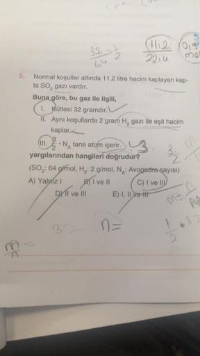 EE
5.
32-1
2
A) Yalnız I
Normal koşullar altında 11,2 litre hacim kaplayan kap-
ta SO₂ gazı vardır.
Buna göre, bu gaz ile ilgili,
1. Kütlesi 32 gramdır.
II. Aynı koşullarda 2 gram H₂ gazı ile eşit hacim
kaplar.
(III.
• N tane atom içerir.
yargılarından han