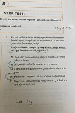 5
İLİMLER TESTİ
11-15), Din Kültürü ve Ahlak Bilgisi (16-20) alanlarına ait toplam 20
lan kısmına işaretleyiniz.
T.
4.
nib
1902
1b, 5 net
Rumeli ve Balkanlarda fetih faaliyetleri yürüten Osmanlı
Devleti siyasi, sosyal ve kültürel alanlarda da farklı uy-
gulamaları hayata geçirmiştir.
Aşağıdakilerden hangisi bu coğrafyada ortaya konu-
lan uygulamalardan biri değildir?
A) Doğudan gelen göçebe ailelerin fethedilen yerlere
iskân edilmesi
lid ly
B) Bölgedeki sınıfsal farklılıklarının korunması
C) Fethedilen bölgelerin yerel yöneticilerle idare edil-
mesi
D) Fethedilen bölgelerin etnik yapısının değiştirilmesi
E) Bayındırlık faaliyetlerinde Anadolu'dan çok Balkan-
lara ağırlık verilmesi