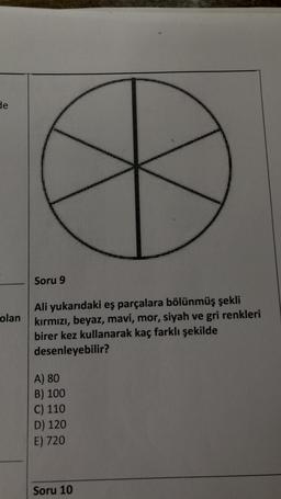 de
olan
Soru 9
Ali yukarıdaki eş parçalara bölünmüş şekli
kırmızı, beyaz, mavi, mor, siyah ve gri renkleri
birer kez kullanarak kaç farklı şekilde
desenleyebilir?
A) 80
B) 100
C) 110
D) 120
E) 720
Soru 10