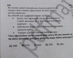 85)
Bir okulda sabah kahvaltısının önemini göstermek
isteyen okul müdürü öğrencilere ilk ders sandviç
servisi yaptırıyor.
Bu etkinlik için aşağıdaki bilgiler veriliyor.
A) 280
B) 270
Servis, her öğrenciye yarım ekmek arasına
3 dilim domates ve 2 dilim kaşar konularak
yapılıyor.
Dilimlenen kaşar sayısı, dilimlenen domates
sayısına eşittir.
Toplam 120 tam ekmek kullanılmıştır.
Tüm öğrencilere servis yapıldıktan sonra 20 tam ekmek ve
50 dilim domates arttığına göre kaç kaşar dilimi artmıştır?
C) 260
D) 250
Bir
E) 240
üst
to
k