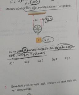 2.
F+
100
Makara ağırlığı 10 N olan şekildeki sistem dengededir.
3.
K
B) 2
A=20 NJ
43
IOU
Buna göre F kuvvetinin bağlı olduğu ip 4m çəkdir-
se k cismi kaç m yükselir?
A) 1
C) 3
D) 4
E) 5
Şekildeki sürtünmesiz eğik düzlem ve makaralı sis-
tem dengededir.