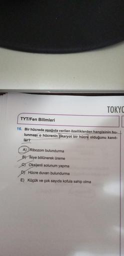 TYT/Fen Bilimleri
TOKYO
16. Bir hücrede aşağıda verilen özelliklerden hangisinin bu-
lunması o hücrenin ökaryot bir hücre olduğunu kanıt-
lar?
A) Ribozom bulundurma
BY Tkiye bölünerek üreme
C) Oksijenli solunum yapma
D) Hücre duvarı bulundurma
E) Küçük ve 