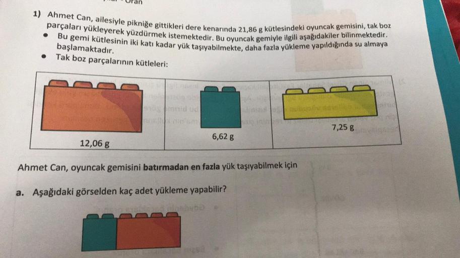 1) Ahmet Can, ailesiyle pikniğe gittikleri dere kenarında 21,86 g kütlesindeki oyuncak gemisini, tak boz
parçaları yükleyerek yüzdürmek istemektedir. Bu oyuncak gemiyle ilgili aşağıdakiler bilinmektedir.
Bu gemi kütlesinin iki katı kadar yük taşıyabilmekte