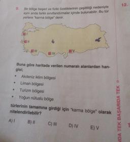 9.
●
Bir bölge beşeri ve fiziki özelliklerinin çeşitliliği nedeniyle
aynı anda farklı sınıflandırmalar içinde bulunabilir. Bu tür
yerlere "karma bölge" denir.
S111
IV
Buna göre haritada verilen numaralı alanlardan han-
gisi;
Akdeniz iklim bölgesi
Liman bölgesi
Turizm bölgesi
Yoğun nüfuslu bölge
türlerinin tamamına girdiği için "karma bölge" olarak
nitelendirilebilir?
A) I B) II
C) III D) IV E) V
NDA TEK BAŞARIDA TEK D
12.