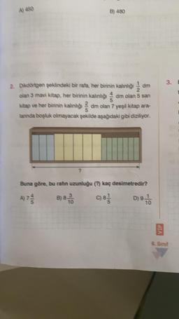 A) 450
B) 480
2. Dikdörtgen şeklindeki bir rafa, her birinin kalınlığı
am
olan 3 mavi kitap, her birinin kalınlığı dm olan 5 san
kitap ve her birinin kalınlığıdım olan 7 yeşil kitap ara-
lannda boşluk olmayacak şekilde aşağıdaki gibi diziliyor.
Buna göre, bu rafin uzunluğu (?) kaç desimetredir?
D) 9 -70
A) 7-
B) 8-100
C) 8/1/
VIP
3.
6. Sinif