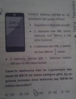 MB x
indiriwor
Ceren'in telefona indirdiği bir uy-
gulamayla ilgili şunlar biliniyor.
• 3 dakikada inen MB. 2 dakika
5
da inen MB'nin katıdır.
3
. 3 dakikada indirilen MB, 1. dakikada indirilen
MB'den 40 MB daha fazladır.
A) 130
• Uygulama 3 dakikada inmiştir.
2. dakikada inen MB, birinci
dakikada inen MB'nin 2 kat
daha fazlasıdır.
Ceren'in telefonuna inen bu uygulamayla tele-
fonda 60 MB'lik bir hafıza kaldığına göre, bu uy-
gulama inmeden önce telefonda kaç MB lik bir
hafıza mevcuttur?
B) 135
140
Yayınları
D) 145 E) 150