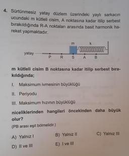 4. Sürtünmesiz yatay düzlem üzerindeki yaylı sarkacın
ucundaki m kütleli cisim, A noktasına kadar itilip serbest
bırakıldığında R-A noktaları arasında basit harmonik ha-
reket yapmaktadır.
yatay.
3
00000
P R S A
olur?
(PB arası eşit bölmelidir.)
A) Yalnız I
D) II ve III
m kütleli cisim B noktasına kadar itilip serbest bıra-
kıldığında;
k
1. Maksimum ivmesinin büyüklüğü
II. Periyodu
III. Maksimum hızının büyüklüğü
niceliklerinden hangileri öncekinden daha büyük
100000
B
B) Yalnız II
E) I ve III
C) Yalnız III