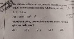 nu-
VISI
Bir alabalık yetiştirme havuzundaki alabalık sayısının
t(gün) zamana bağlı değişimi A(t) fonksiyonudur. Ma
0 ≤t≤6 ve
A(t) = 240 + 18t² - 14
olduğuna göre, ortamdaki alabalık sayısı kaçıncı
gün en fazla olur?
A) 1
B) 2
C) 3 D) 4
E) 5