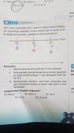 A) Yalnız
D) II ve I
B) Yalnız II
00
22
UZMAN
Sami, farklı boylardaki iplerin uçlarına özdeş bilyeler bağlaya-
rak oluşturduğu sarkaçları tavana asarak eşit ve küçük açılar
ile denge konumundan uzaklaştırıp salınıma bırakıyor.
3
E) I, II ve III
2
D
00
C) I ve II
20
D) I ve III
yargılarından hangileri doğrudur?
A) Yalnız I
B) Yalnız II
00
30
Buna göre,
I. Salınım periyodu en büyük olan 3 nolu sarkaçtır.
II. Sarkaçlardaki cisimler denge konumundan geçerken
en büyük kinetik enerjiye 1 nolu sarkaçtaki cisim sa-
hip olur.
III. Sarkaçlardaki cisimlerin salınımları sırasında yere
göre potansiyel enerjisi en büyük olan cisim 2 nolu
sarkaçtadır.
E) I, II ve III
Tavan
C) I ve II
Yer
nice
A) Y
166
2
Ba
par
nic
A)