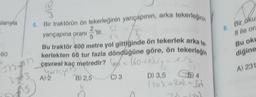larıyla
60
5. Bir traktörün ön tekerleğinin yarıçapının, arka tekerleğinin
yarıçapına oranı
372-777
2013
alö
15)
5
A) 2
√
Bu traktör 400 metre yol gittiğinde ön tekerlek arka te.
kerlekten 60 tur fazla döndüğüne göre, ön tekerleğin
çevrest kaç metredir? - (60-+x). (₁)
You is up?
C) 3
'tir.
B) 2,5
D) 3,5
5) 4
1202 + 2x2=574
8. Bir oku
8 ile ora
Bu oku
diğine
A) 231