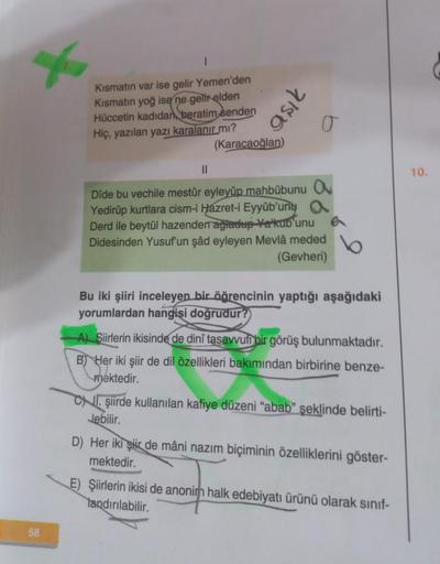 58
Kismatın var ise gelir Yemen'den
Kismatın yoğ ise ne gelir elden
Hüccetin kadıdan beratim senden
Hiç, yazılan yazı karalanır mı?
(Karacaoğlan)
aşık
O
||
Dîde bu vechile mestûr eyleyüp mahbûbunu O
Yedirûp kurtlara cism-i Hazret-i Eyyûb'uny a
Derd ile bey