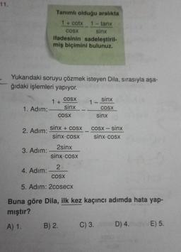 11.
Yukarıdaki soruyu çözmek isteyen Dila, sırasıyla aşa-
ğıdaki işlemleri yapıyor.
1. Adım:
2. Adım:
Tanımlı olduğu aralıkta
1 + cotx 1 – tanx
COSX
sinx
ifadesinin sadeleştiril-
miş biçimini bulunuz.
3. Adım:
4. Adım:
1 +
sinx + cosx
sinx-cosx
2sinx
sinx: cosx
2
COSX
5. Adım: 2cosecx
COSX
1 − sinx
sinx _ _ _ cOSX
sinx
COSX
cosx – sinx
sinx: cosx
Buna göre Dila, ilk kez kaçıncı adımda hata yap-
mıştır?
A) 1. B) 2.
C) 3.
D) 4.
E) 5.