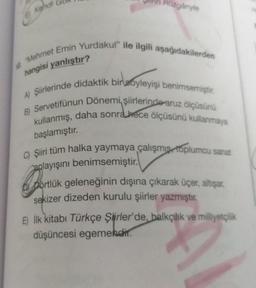 Kendi
Rüzgânyle
"Mehmet Emin Yurdakul" ile ilgili aşağıdakilerden
hangisi yanlıştır?
A) Şiirlerinde didaktik bir soyleyişi benimsemiştir.
B) Servetifünun Dönemi, şiirlerinde aruz ölçüsünü
kullanmış, daha sonra hece ölçüsünü kullanmaya
başlamıştır.
C) Şiiri tüm halka yaymaya çalışmış toplumcu sanat
anlayışını benimsemiştir.
portio
portlük geleneğinin dışına çıkarak üçer, altışar,
sekizer dizeden kurulu şiirler yazmıştır.
E) İlk kitabı Türkçe Şiirler'de, balkçılık ve milliyetçilik
düşüncesi egemendir.