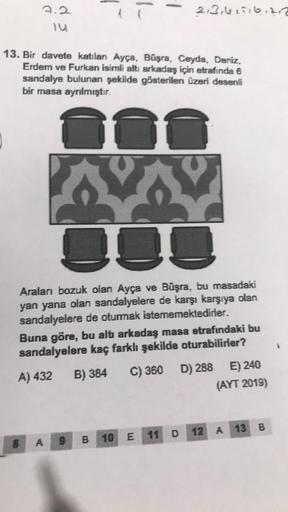 3.2
14
13. Bir davete katılan Ayça, Büşra, Ceyda, Deniz,
Erdem ve Furkan isimli altı arkadaş için etrafında 6
sandalye bulunan şekilde gösterilen üzeri desenli
bir masa ayrılmıştır.
Aralanı bozuk olan Ayça ve Büşra, bu masadaki
yan yana olan sandalyelere d
