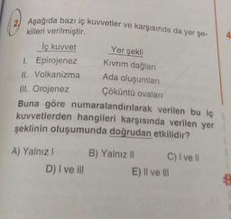 2 Aşağıda bazı iç kuvvetler ve karşısında da yer şe-
killeri verilmiştir.
İç kuvvet
1.
Epirojenez
II. Volkanizma
III. Orojenez
Çöküntü ovaları
Buna göre numaralandırılarak verilen bu iç
kuvvetlerden hangileri karşısında verilen yer
şeklinin oluşumunda doğrudan etkilidir?
A) Yalnız I
Yer şekli
Kıvrım dağları
Ada oluşumları
D) I ve III
B) Yalnız II
C) I ve Il
E) II ve III
4