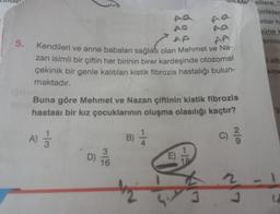 5.
AA
Kendileri ve anne babaları sağlıklı olan Mehmet ve Na-
zan isimli bir çiftin her birinin birer kardeşinde otozomal
çekinik bir genle kalıtılan kistik fibrozis hastalığı bulun-
maktadır.
Buna göre Mehmet ve Nazan çiftinin kistik fibrozis
hastası bir kız çocuklarının oluşma olasılığı kaçtır?
A) 1/3
B) 1/12
C) ²/12
D) 1/160
m
Me elilere,"
birlikler
onlar h
3
üne H
ermis
i alt
sine
Te
U