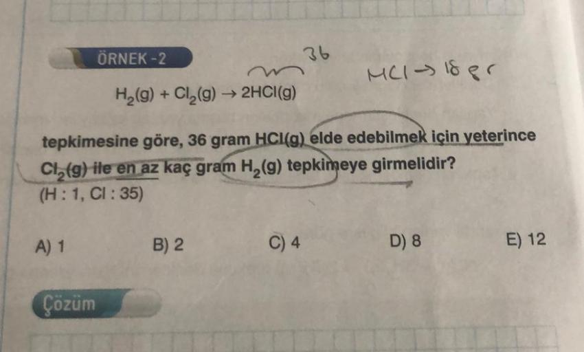 A) 1
ÖRNEK -2
H₂(g) + Cl₂(g) → 2HCl(g)
Çözüm
tepkimesine göre, 36 gram HCI(g) elde edebilmek için yeterince
Cl₂(g) ile en az kaç gram H₂(g) tepkimeye girmelidir?
(H: 1, CI : 35)
B) 2
36
C) 4
MC1-18 pr
D) 8
E) 12