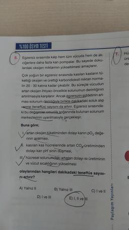 %100 ÖSYM TESTİ
5. Egzersiz sırasında kalp hem tüm vücuda hem de ak-
ciğerlere daha fazla kan pompalar. Bu sayede doku-
lardaki oksijen miktarının yükseltilmesi amaçlanır.
Çok yoğun bir egzersiz sırasında kasılan kasların tü-
kettiği oksijen ve ürettiği karbondioksit miktarı norma-
lin 20 - 30 katına kadar çıkabilir. Bu süreçte vücudun
artan oksijen ihtiyacı öncelikle solunumun derinliğinin
artırılmasıyla karşılanır. Ancak égzersizin şiddetinin art-
ması solunum derinliğiyle birlikte dakikadaki soluk alıp
verme (teneffüs) sayısını da artırır. Egzersiz sırasında-
ki bu değişimler omurilik soğanında bulunan solunum
merkezlerinin uyarılmasıyla gerçekleşir.
Buna göre;
1./artan oksijen tüketiminden dolayı kanın po₂ değe-
rinin azalması,
I. kasılan kas hücrelerinde artan CO₂ üretiminden
dolayı kan pH' sinin düşmesi,
III/hücresel solunumdaki artıştan dolayı ısı üretiminin
ve vücut sıcaklığının yükselmesi
olaylarından hangileri dakikadaki teneffüs sayısı-
ni artırır?
A) Yalnız II
D) I ve III
B) Yalnız III
E) I, II ve II
C) I ve II
3.
Paylaşım Yayınları
Hü
üre
der
E