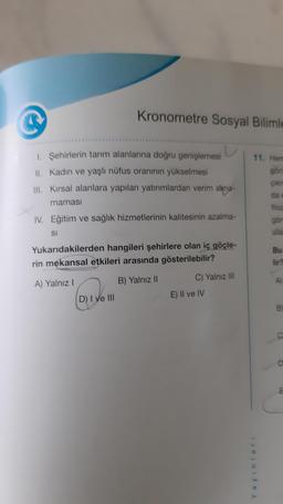 Kronometre Sosyal Bilimle
1. Şehirlerin tarım alanlarına doğru genişlemesi
II. Kadın ve yaşlı nüfus oranının yükselmesi
III. Kırsal alanlara yapılan yatırımlardan verim alina-
maması
IV. Eğitim ve sağlık hizmetlerinin kalitesinin azalma-
SI
Yukarıdakilerden hangileri şehirlere olan iç göçle-
rin mekansal etkileri arasında gösterilebilir?
A) Yalnız I
B) Yalnız II
D) I ve III
C) Yalnız III
E) Il ve IV
11. Hem
görü
çıkm
da e
filoz
göm
ulas
Yayınları
Bu
lir?