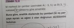 ORNEK 6
M merkezli bir çember üzerindeki A (-3, 5) ve B (3, 1)
noktalan M noktasına göre simetriktir.
Buna göre, analitik düzlemde bu çemberi iki eş par-
çaya ayıran ve eğimi 2 olan doğrunun denklemini
bulunuz.