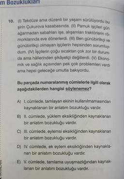 m Bozuklukları
10. (1) Tekdüze ama düzenli bir yaşam sürülüyordu bu
şirin Çukurova kasabasında. (II) Pamuk işçileri gün
ağarmadan sabahları işe, akşamları traktörlerin rö-
morklarında eve dönerlerdi. (III) Ben günübirlikçi ve
günübirlikçi olmayan işçilerin hepsinden sorumluy-
dum. (IV) İşçilerin çoğu sıcaktan çok zor bir durum-
da ama hâllerinden şikâyetçi değillerdi. (V) Ekono-
mik ve sağlık açısından pek çok problemleri vardı
ama hepsi geleceğe umutla bakıyordu.
Bu parçada numaralanmış cümlelerle ilgili olarak
aşağıdakilerden hangisi söylenemez?
A) I. cümlede, tamlayan ekinin kullanılmamasından
kaynaklanan bir anlatım bozukluğu vardır.
B) II. cümlede, yüklem eksikliğinden kaynaklanan
bir anlatım bozukluğu vardır.
C) III. cümlede, eylemsi eksikliğinden kaynaklanan
bir anlatım bozukluğu vardır.
D) IV. cümlede, ek eylem eksikliğinden kaynakla-
nan bir anlatım bozukluğu vardır.
E) V. cümlede, tamlama uyuşmazlığından kaynak-
lanan bir anlatım bozukluğu vardır.