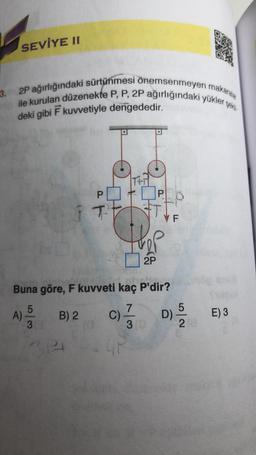 SEVİYE II
3.0 2P ağırlığındaki sürtünmesi önemsenmeyen makaralar
ile kurulan düzenekte P, P, 2P ağırlığındaki yükler şekil
deki gibi F kuvvetiyle dengededir.
P
T
314
2P
C)
P
Buna göre, F kuvveti kaç P'dir?
A) -5/20
B) 2
3
VF
D) -5/12
28
E) 3