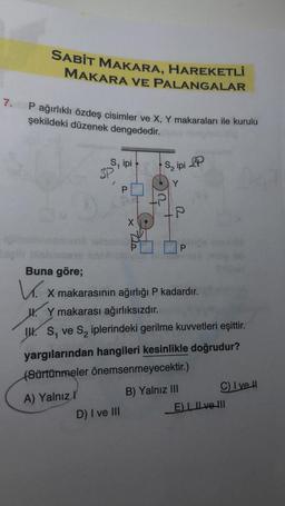 SABİT MAKARA, HAREKETLİ
MAKARA VE PALANGALAR
7. P ağırlıklı özdeş cisimler ve X, Y makaraları ile kurulu
şekildeki düzenek dengededir.
S, ipi
SP
P
x 2
D) I ve III
S₂ ipi P
Y
Buna göre;
V x makarasının ağırlığı P kadardır.
X
Y makarası ağırlıksızdır.
IS, ve S₂ iplerindeki gerilme kuvvetleri eşittir.
yargılarından hangileri kesinlikle doğrudur?
(Sürtünmeler önemsenmeyecektir.)
A) Yalnızl
B) Yalnız III
C) I ve H
E) I ve II