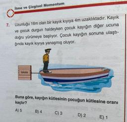 7.
İtme ve Çizgisel Momentum
Uzunluğu 16m olan bir kayık kıyıya 4m uzaklıktadır. Kayık
ve çocuk durgun haldeyken çocuk kayığın diğer ucuna
doğru yürümeye başlıyor. Çocuk kayığın sonuna ulaştı-
ğında kayık kıyıya yanaşmış oluyor.
İskele
Buna göre, kayığın kütlesinin çocuğun kütlesine oranı
kaçtır?
A) 5
B) 4
C) 3
D) 2
E) 1