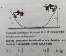 8.
K
h
A) 1/12
4
m
Eşit kütleli aynı boydaki iki patenci, K ve M noktalarından
ilk hızsız harekete başlıyorlar.
B)
11/12
m
Yatayda birbirlerine kenetlendiklerinde beraber en
fazla kaç h yükselirler? (Ortam sürtünmesiz.)
C) 1
4h
3
D) 9/9/20
M
E)
1
20