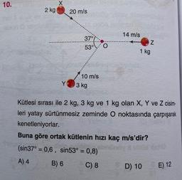 10.
2 kg
Y
20 m/s
37°
53°
10 m/s
3 kg
O
(sin37° = 0,6, sin53° = 0,8)
-
A) 4
B) 6
C) 8
14 m/s
Z
1 kg
Kütlesi sırası ile 2 kg, 3 kg ve 1 kg olan X, Y ve Z cisim-
leri yatay sürtünmesiz zeminde O noktasında çarpışarak
kenetleniyorlar.
Buna göre ortak kütlenin hızı kaç m/s'dir?
D) 10
E) 12
