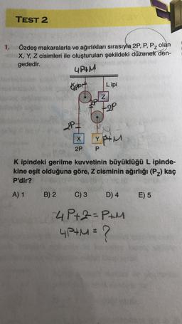 1.
TEST 2
Özdeş makaralarla ve ağırlıkları sırasıyla 2P, P, Pz olan
X, Y, Z cisimleri ile oluşturulan şekildeki düzenek den-
gededir.
4P+M
Kipit
B) 2
2=
X
2P
Lipi
C) 3
Z
TOP
K ipindeki gerilme kuvvetinin büyüklüğü L ipinde-
kine eşit olduğuna göre, Z cisminin ağırlığı (P₂) kaç
P'dir?
A) 1
Y P+M
P
D) 4
-4 P+2=P+M
4P+M = ?
E) 5