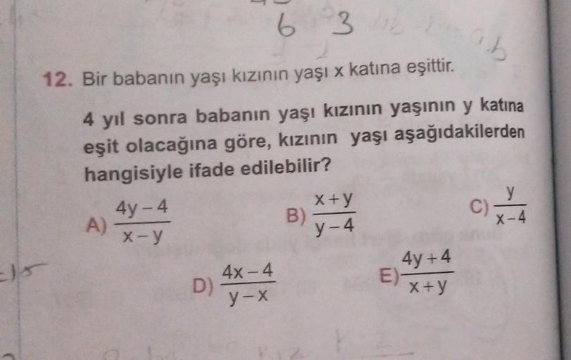 6 3 b
ab
12. Bir babanın yaşı kızının yaşı x katına eşittir.
4 yıl sonra babanın yaşı kızının yaşının y katına
eşit olacağına göre, kızının yaşı aşağıdakilerden
hangisiyle ifade edilebilir?
A)
4y-4
x-y
D)
4x-4
y-x
B)
x+y
y-4
E)
4y+4
x+y
y
x-4